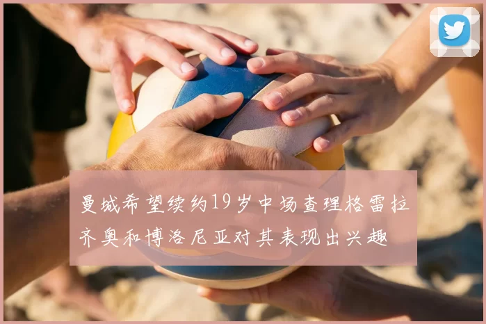 曼城希望续约19岁中场查理格雷拉齐奥和博洛尼亚对其表现出兴趣