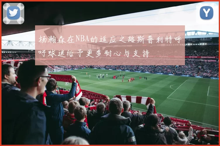 杨瀚森在NBA的适应之路斯普利特呼吁球迷给予更多耐心与支持