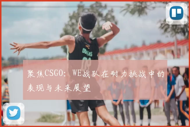 聚焦CSGO:WE战队在耐力挑战中的表现与未来展望
