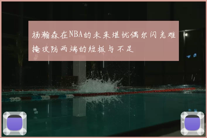 杨瀚森在NBA的未来堪忧偶尔闪光难掩攻防两端的短板与不足