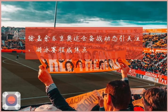 徐嘉余东京奥运会备战动态引关注,游泳赛程成焦点
