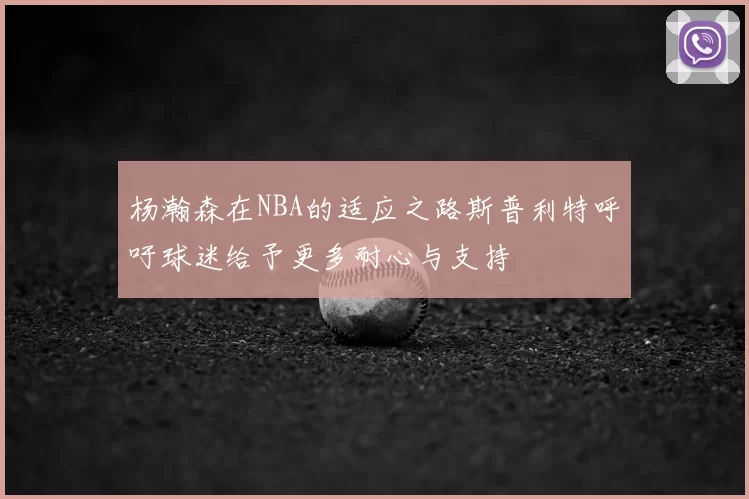 杨瀚森在NBA的适应之路斯普利特呼吁球迷给予更多耐心与支持
