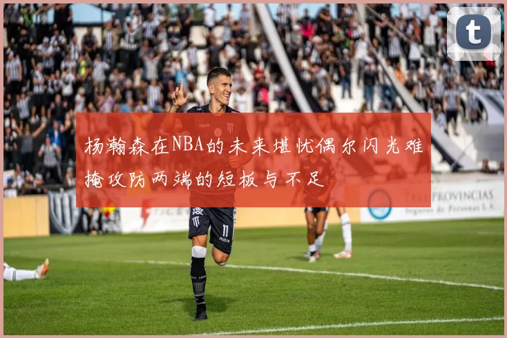 杨瀚森在NBA的未来堪忧偶尔闪光难掩攻防两端的短板与不足