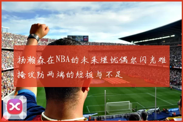 杨瀚森在NBA的未来堪忧偶尔闪光难掩攻防两端的短板与不足