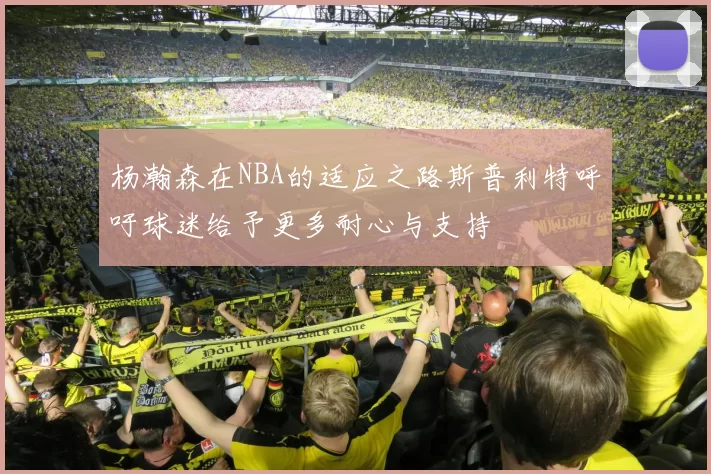 杨瀚森在NBA的适应之路斯普利特呼吁球迷给予更多耐心与支持
