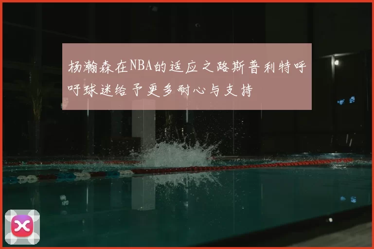 杨瀚森在NBA的适应之路斯普利特呼吁球迷给予更多耐心与支持