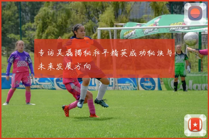 专访吴磊揭秘和平精英成功秘诀与未来发展方向