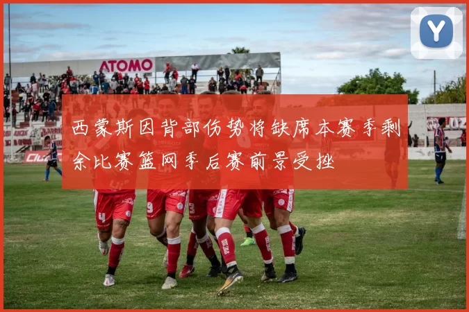 西蒙斯因背部伤势将缺席本赛季剩余比赛篮网季后赛前景受挫