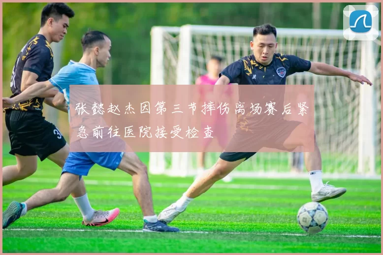 张懿赵杰因第三节摔伤离场赛后紧急前往医院接受检查