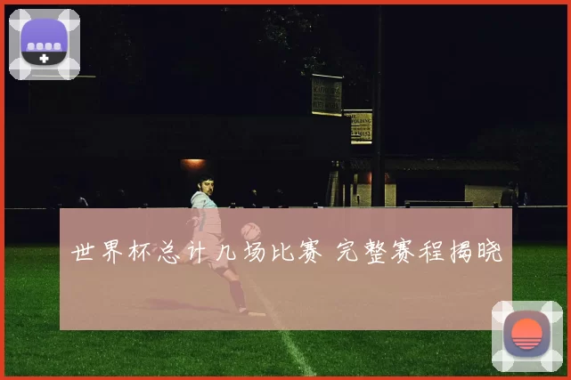 世界杯总计几场比赛 完整赛程揭晓