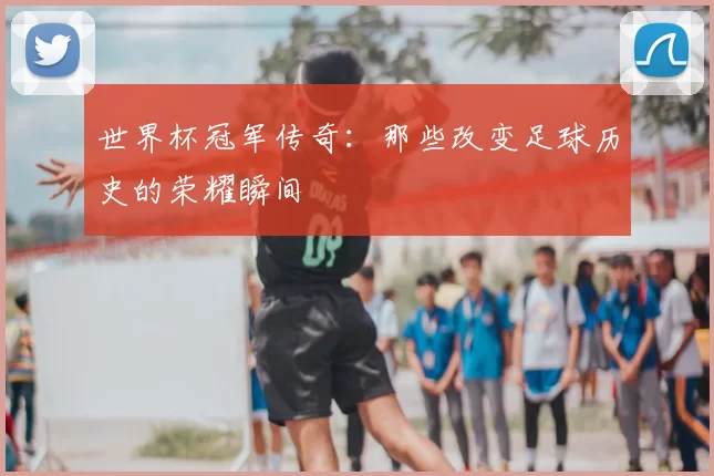 世界杯冠军传奇：那些改变足球历史的荣耀瞬间