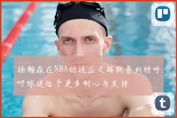 杨瀚森在NBA的适应之路斯普利特呼吁球迷给予更多耐心与支持