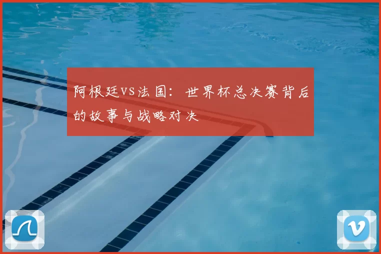 阿根廷vs法国:世界杯总决赛背后的故事与战略对决