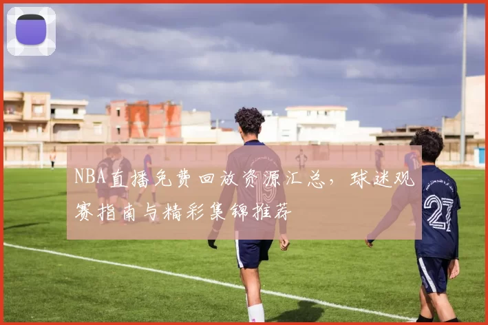 NBA直播免费回放资源汇总，球迷观赛指南与精彩集锦推荐