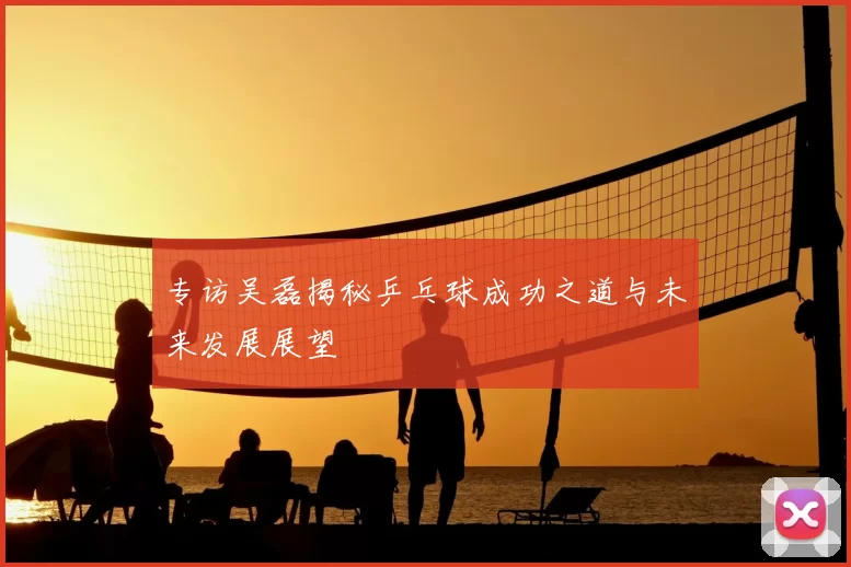 专访吴磊揭秘乒乓球成功之道与未来发展展望