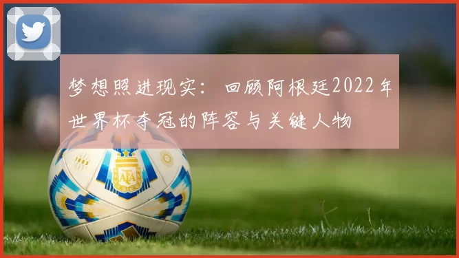 梦想照进现实：回顾阿根廷2022年世界杯夺冠的阵容与关键人物