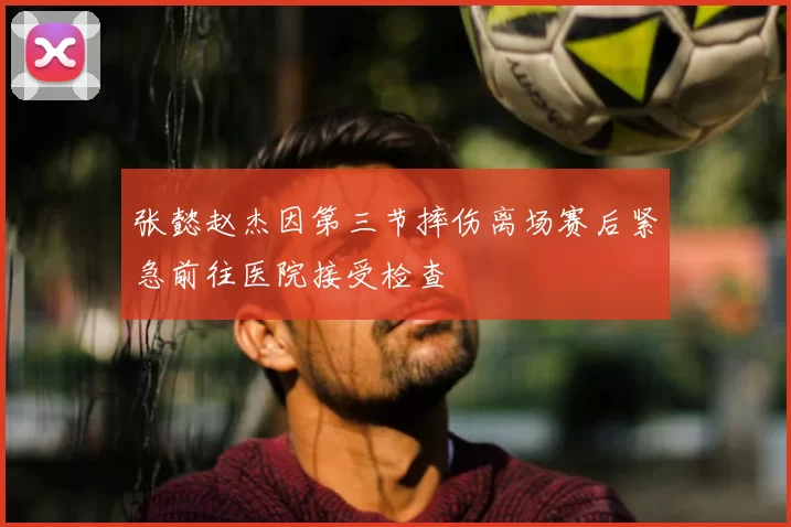 张懿赵杰因第三节摔伤离场赛后紧急前往医院接受检查