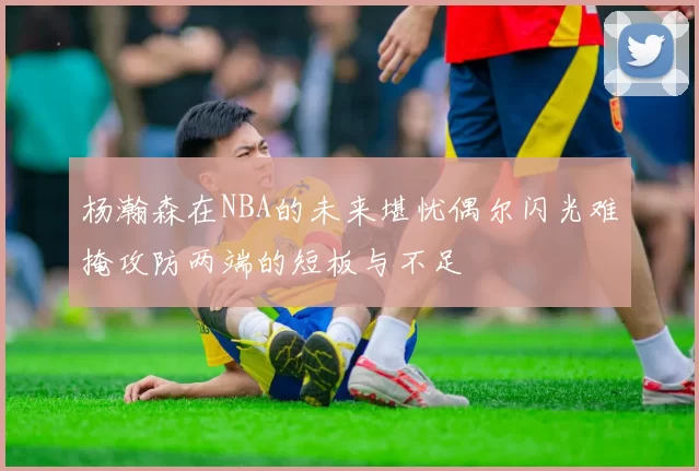 杨瀚森在NBA的未来堪忧偶尔闪光难掩攻防两端的短板与不足