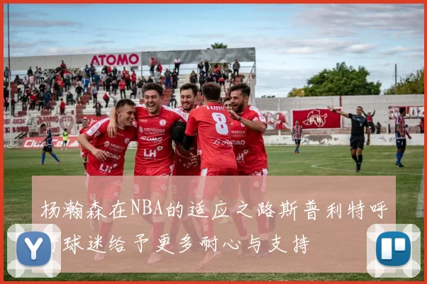 杨瀚森在NBA的适应之路斯普利特呼吁球迷给予更多耐心与支持