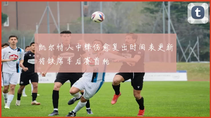 凯尔特人中锋伤愈复出时间表更新将缺席季后赛首轮
