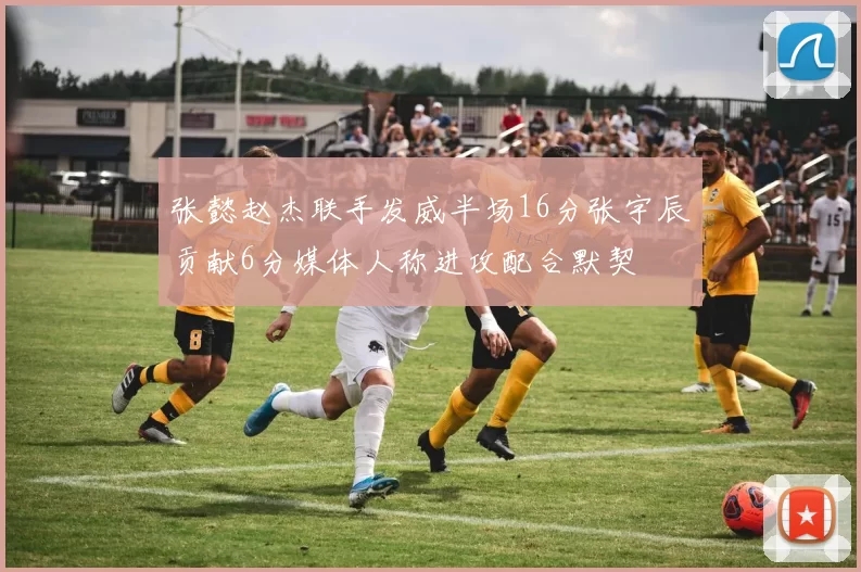 张懿赵杰联手发威半场16分张宇辰贡献6分媒体人称进攻配合默契