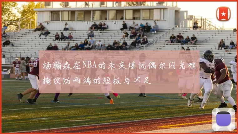 杨瀚森在NBA的未来堪忧偶尔闪光难掩攻防两端的短板与不足