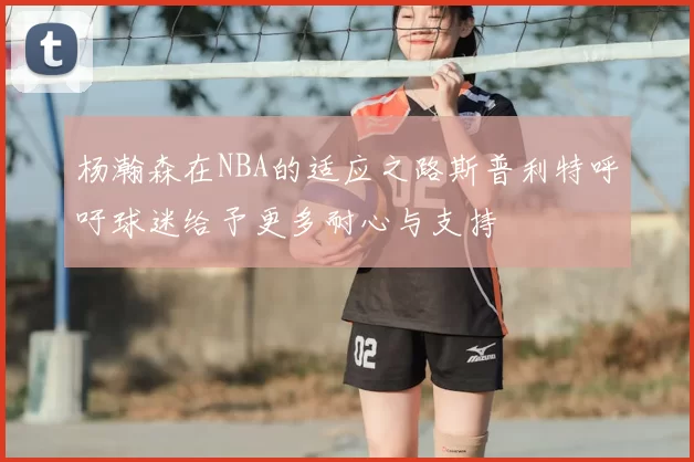 杨瀚森在NBA的适应之路斯普利特呼吁球迷给予更多耐心与支持