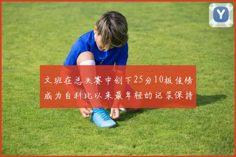 文班在总决赛中创下25分10板佳绩成为自科比以来最年轻的记录保持者