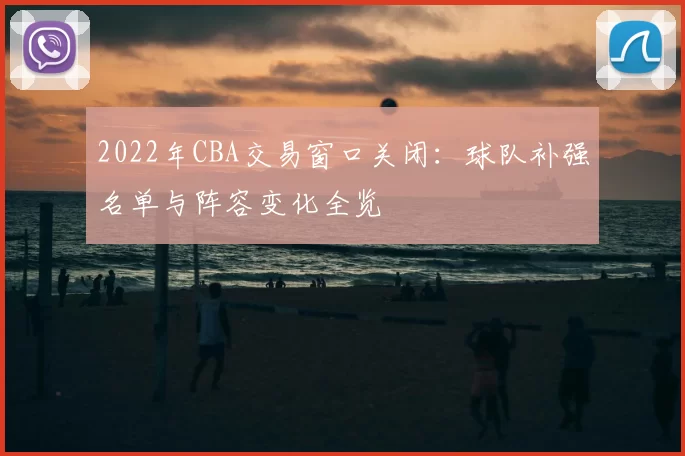 2022年CBA交易窗口关闭:球队补强名单与阵容变化全览