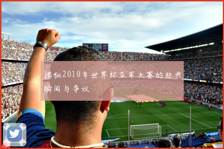 揭秘2010年世界杯亚军决赛的经典瞬间与争议