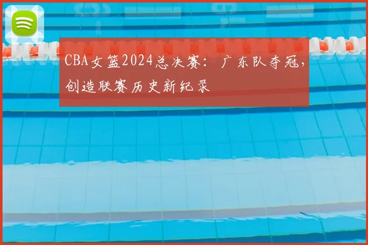 CBA女篮2024总决赛：广东队夺冠，创造联赛历史新纪录