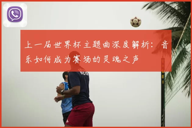 上一届世界杯主题曲深度解析:音乐如何成为赛场的灵魂之声