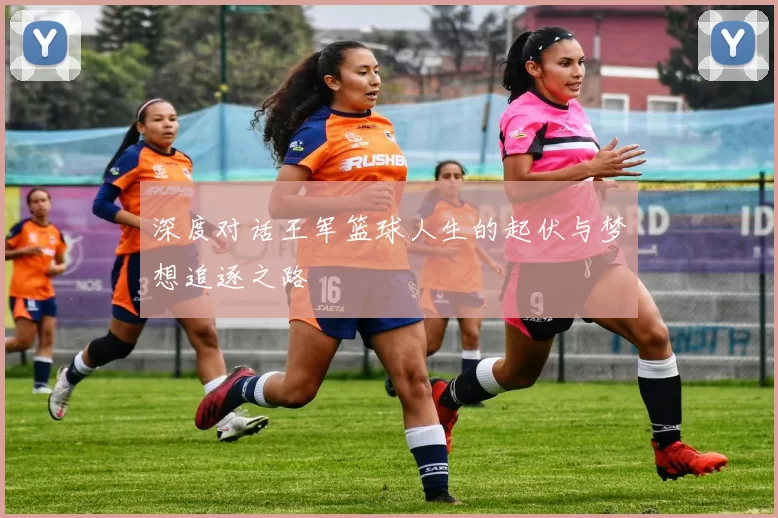 深度对话王军篮球人生的起伏与梦想追逐之路