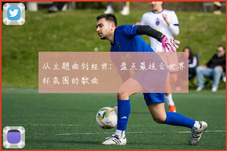 从主题曲到经典：盘点最适合世界杯氛围的歌曲