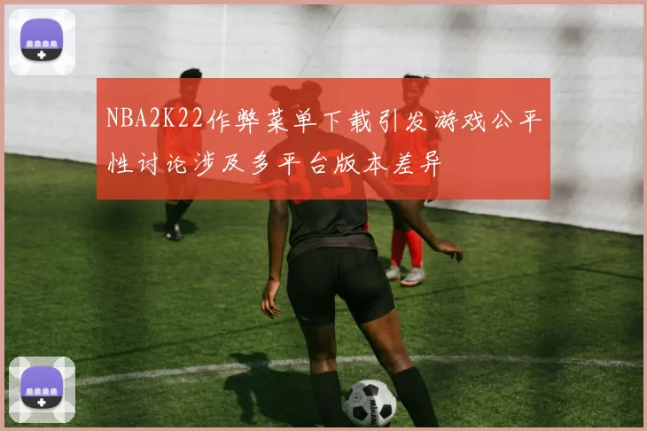NBA2K22作弊菜单下载引发游戏公平性讨论涉及多平台版本差异