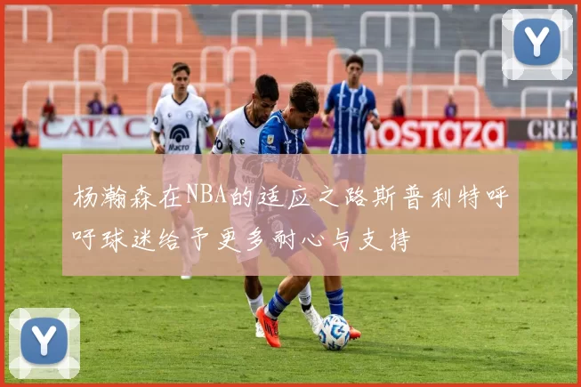杨瀚森在NBA的适应之路斯普利特呼吁球迷给予更多耐心与支持