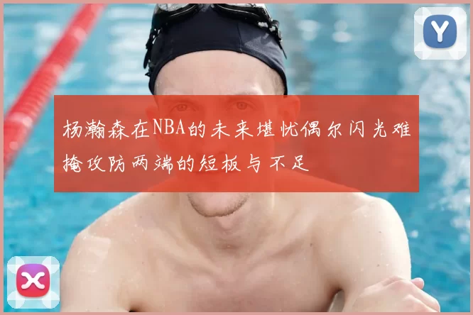 杨瀚森在NBA的未来堪忧偶尔闪光难掩攻防两端的短板与不足