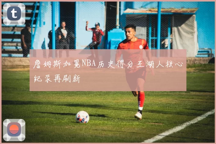 詹姆斯加冕NBA历史得分王湖人核心纪录再刷新