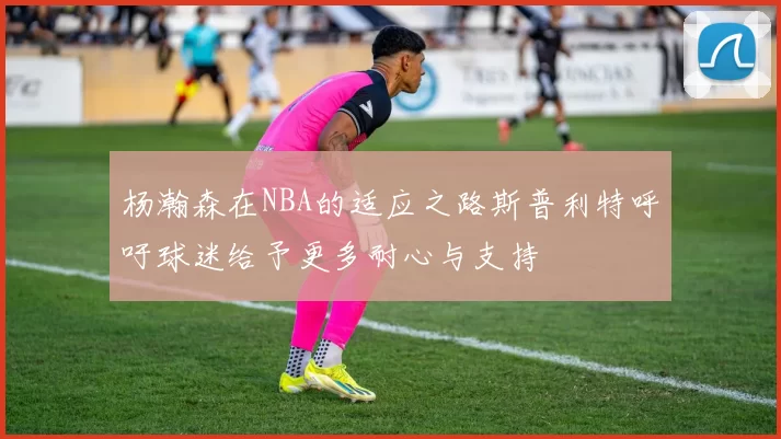 杨瀚森在NBA的适应之路斯普利特呼吁球迷给予更多耐心与支持