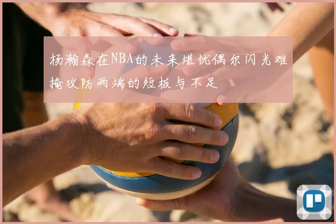 杨瀚森在NBA的未来堪忧偶尔闪光难掩攻防两端的短板与不足