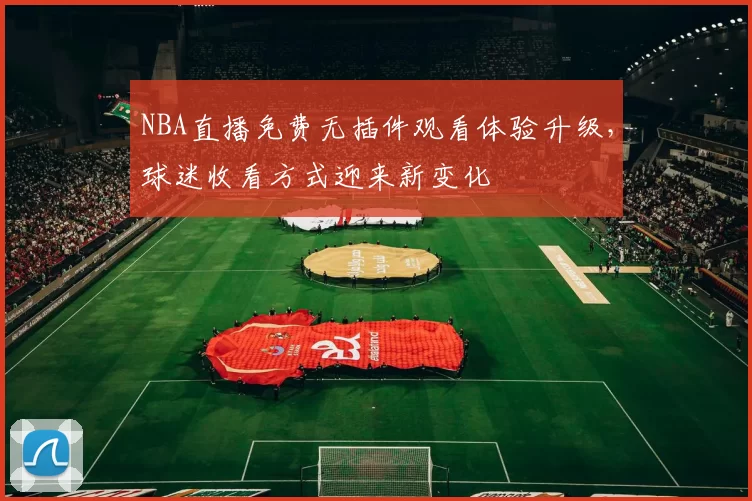 NBA直播免费无插件观看体验升级，球迷收看方式迎来新变化