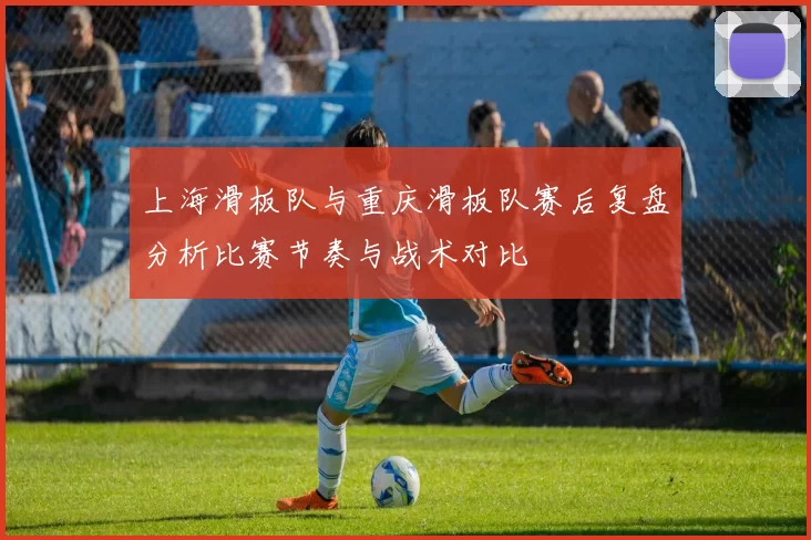 上海滑板队与重庆滑板队赛后复盘分析比赛节奏与战术对比