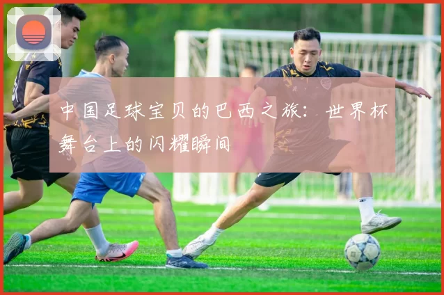 中国足球宝贝的巴西之旅:世界杯舞台上的闪耀瞬间