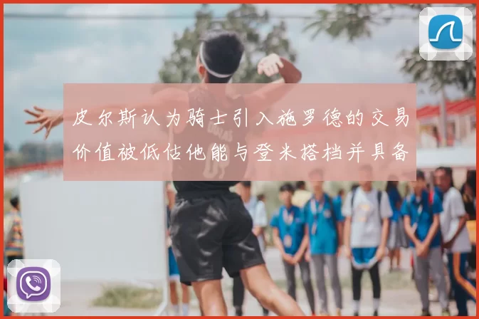 皮尔斯认为骑士引入施罗德的交易价值被低估他能与登米搭档并具备防守能力