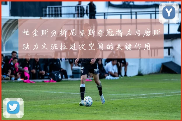 帕金斯分析尼克斯夺冠潜力与唐斯助力文班拉进攻空间的关键作用