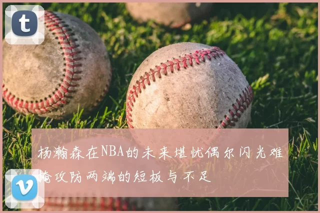 杨瀚森在NBA的未来堪忧偶尔闪光难掩攻防两端的短板与不足