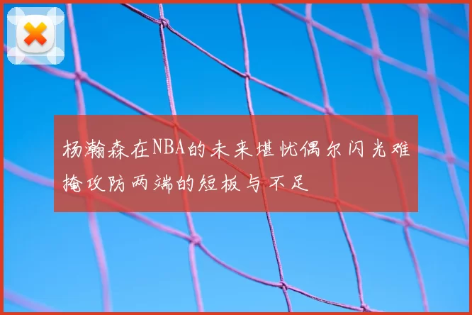 杨瀚森在NBA的未来堪忧偶尔闪光难掩攻防两端的短板与不足
