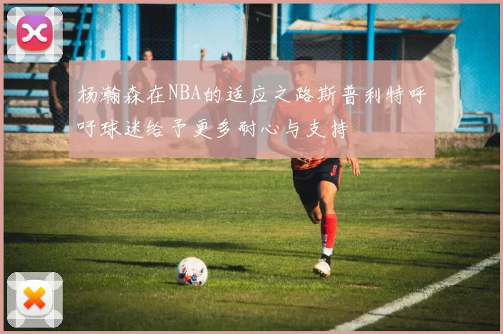 杨瀚森在NBA的适应之路斯普利特呼吁球迷给予更多耐心与支持