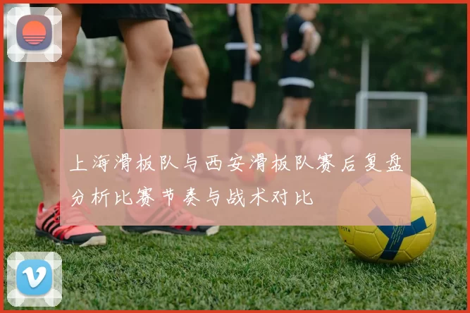 上海滑板队与西安滑板队赛后复盘分析比赛节奏与战术对比