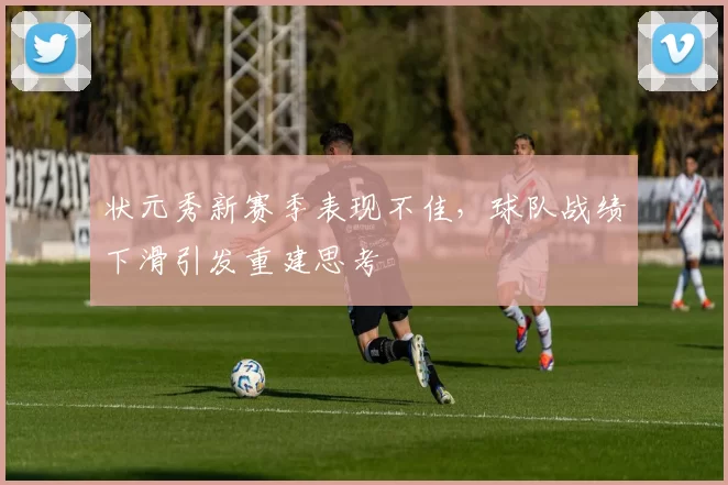 状元秀新赛季表现不佳，球队战绩下滑引发重建思考